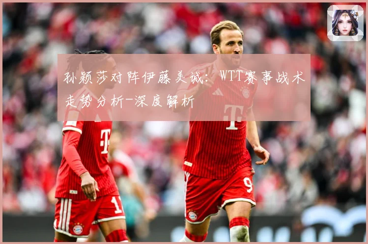 孙颖莎对阵伊藤美诚：WTT赛事战术走势分析-深度解析