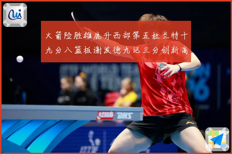 火箭险胜雄鹿升西部第五杜兰特十九分八篮板谢泼德九记三分创新高赛场复盘-深度解析