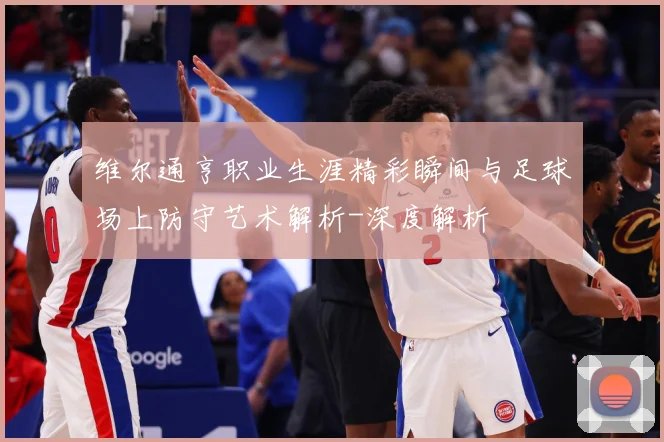 维尔通亨职业生涯精彩瞬间与足球场上防守艺术解析-深度解析
