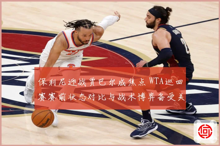 保利尼迎战贾巴尔成焦点 WTA巡回赛赛前状态对比与战术博弈备受关注-深度解析