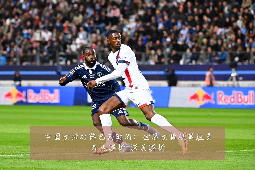 中国女排对阵巴西时间:世界女排联赛胜负看点解析-深度解析
