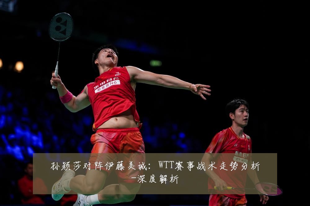 孙颖莎对阵伊藤美诚:WTT赛事战术走势分析-深度解析
