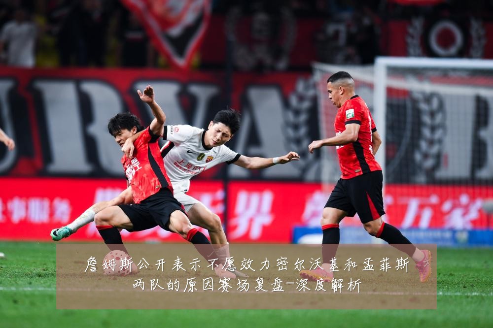 詹姆斯公开表示不愿效力密尔沃基和孟菲斯两队的原因赛场复盘-深度解析